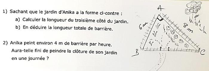 Description : énoncé et figure géométrique (un triangle rectangle dont les longueurs de deux côtés sont indiquées). « 1. Sachant que le jardin d’Anika a la forme ci-contre : a. Calculer la longueur du troisième côté du jardin. b. En déduire la longueur totale de la barrière. 2. Anika peint environ 4 m de barrière par heure. Aura-t-elle fini de peindre la clôture de son jardin en une journée ?».