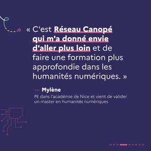 « C'est Réseau Canopé qui m'a donné envie d'aller plus loin et de faire une formation plus approfondie dans les humanités numériques. » Mylène, PE dans l'académie de Nice et vient de valider un master en humanités numériques.