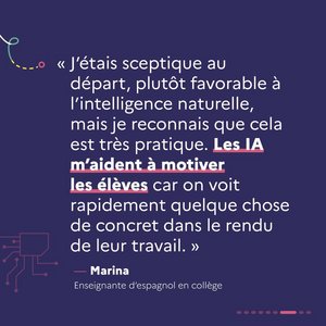 « J'étais sceptique au départ, plutôt favorable à l'intelligence naturelle, mais je reconnais que cela est très pratique. Les IA m'aident à motiver mes élèves car on voit rapidement quelque chose de concret dans le rendu de leur travail. » Marina, enseignante d'espagnol en collège.
