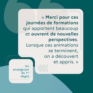 "Merci pour ces journées de formation qui apportent beaucoup et ouvrent de nouvelles perspectives. Lorsque ces animations se terminent, on a découvert et appris." Un enseignant du 1er degré.
