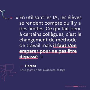 « En utilisant les IA, les élèves se rendent compte qu'il y a des limites. Ce qui fait peur à certains collègues, c'est le changement de méthode de travail mais il faut s'en emparer pour ne pas être dépassé. » Florent, enseignant en arts plastiques, collège.