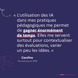 « L'utilisation des IA dans mes pratiques pédagogiques me permet de gagner énormément de temps. Elles me servent surtout pour contextualiser des évaluations, varier un peu les idées. » Caroline, formatrice en MFR.