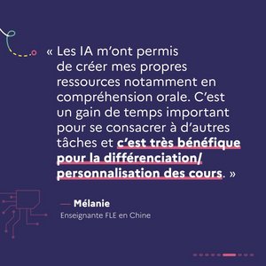 « Les IA m'ont permis de créer mes propres ressources notamment en compréhension orale. C'est un gain de temps important pour se consacrer à d'autres tâches et c'est très bénéfique pour la différenciation / personnalisation des cours. » Mélanie, enseignante FLE en Chine.