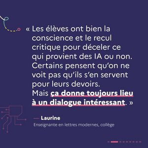 « Les élèves ont bien la conscience et le recul critique pour déceler ce qui provient des IA ou non. Certains pensent qu'on ne voit pas qu'ils s'en servent pour leurs devoirs. Mais ça donne toujours lieu à un dialogue intéressant. » Laurine, enseignante en lettres modernes, collège.