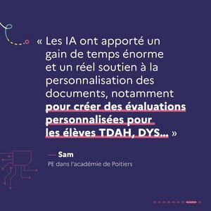 « Les IA ont apporté un gain de temps énorme et un réel soutien à la personnalisation des documents, notamment pour créer des évaluations personnalisés pour les élèves TDAH, DYS... » Sam, PE dans l'académie de Poitiers.