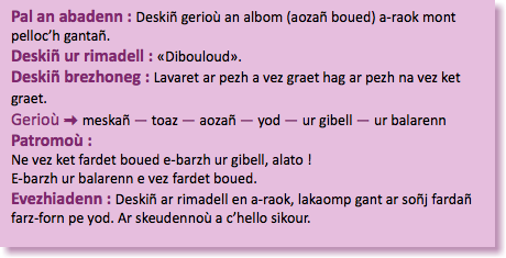 &nbsp;Pal an abadenn : Deskiñ gerioù an albom (aozañ boued) a-raok mont pelloc’h gantañ. Deskiñ ur rimadell : «Dibouloud». Deskiñ brezhoneg : Lavaret ar pezh a vez graet hag ar pezh na vez ket graet. Gerioù : meskañ — toaz — aozañ — yod — ur gibell — ur balarenn Patromoù : Ne vez ket fardet boued e-barzh ur gibell, alato ! E-barzh ur balarenn e vez fardet boued. Evezhiadenn : Deskiñ ar rimadell en a-raok, lakaomp gant ar soñj fardañ farz-forn pe yod. Ar skeudennoù a c’hello sikour. 