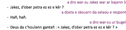 a dro war-zu Jakez war ar bajenn 5 Jakez, d’ober petra ez ez e kêr ? a dosta e skouarn da selaou e respont Hañ, hañ. a dro war-zu ur bugel Deus da c’houlenn gantañ : « Jakez, d’ober petra ez ez e kêr ? »