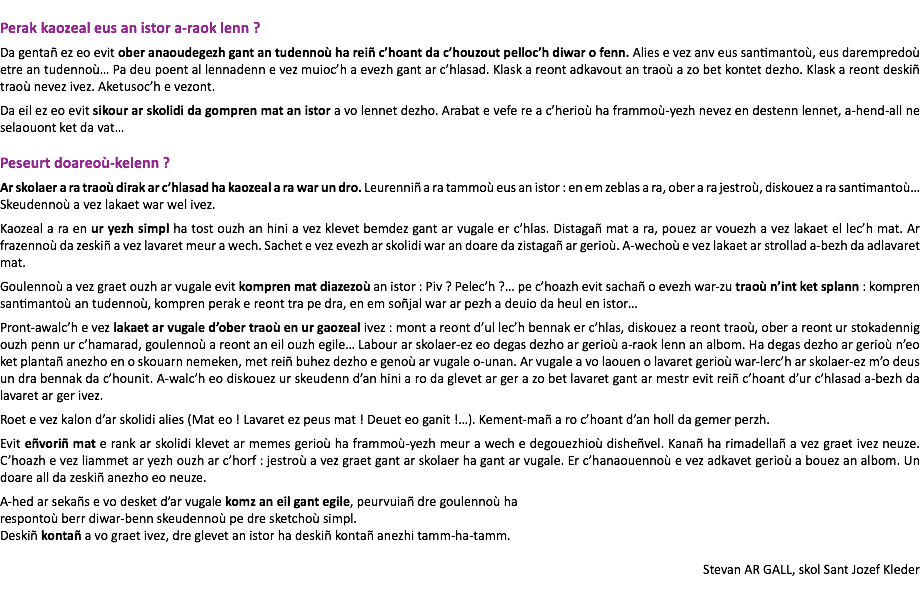 &nbsp;Perak kaozeal eus an istor a-raok lenn ? Da gentañ ez eo evit ober anaoudegezh gant an tudennoù ha reiñ c’hoant da c’houzout pelloc’h diwar o fenn. Alies e vez anv eus santimantoù, eus darempredoù etre an tudennoù… Pa deu poent al lennadenn e vez muioc’h a evezh gant ar c’hlasad. Klask a reont adkavout an traoù a zo bet kontet dezho. Klask a reont deskiñ traoù nevez ivez. Aketusoc’h e vezont. Da eil ez eo evit sikour ar skolidi da gompren mat an istor a vo lennet dezho. Arabat e vefe re a c’herioù ha frammoù-yezh nevez en destenn lennet, a-hend-all ne selaouont ket da vat… Peseurt doareoù-kelenn ? Ar skolaer a ra traoù dirak ar c’hlasad ha kaozeal a ra war un dro. Leurenniñ a ra tammoù eus an istor : en em zeblas a ra, ober a ra jestroù, diskouez a ra santimantoù… Skeudennoù a vez lakaet war wel ivez. Kaozeal a ra en ur yezh simpl ha tost ouzh an hini a vez klevet bemdez gant ar vugale er c’hlas. Distagañ mat a ra, pouez ar vouezh a vez lakaet el lec’h mat. Ar frazennoù da zeskiñ a vez lavaret meur a wech. Sachet e vez evezh ar skolidi war an doare da zistagañ ar gerioù. A-wechoù e vez lakaet ar strollad a-bezh da adlavaret mat. Goulennoù a vez graet ouzh ar vugale evit kompren mat diazezoù an istor : Piv ? Pelec’h ?… pe c’hoazh evit sachañ o evezh war-zu traoù n’int ket splann : kompren santimantoù an tudennoù, kompren perak e reont tra pe dra, en em soñjal war ar pezh a deuio da heul en istor… Pront-awalc’h e vez lakaet ar vugale d’ober traoù en ur gaozeal ivez : mont a reont d’ul lec’h bennak er c’hlas, diskouez a reont traoù, ober a reont ur stokadennig ouzh penn ur c’hamarad, goulennoù a reont an eil ouzh egile… Labour ar skolaer-ez eo degas dezho ar gerioù a-raok lenn an albom. Ha degas dezho ar gerioù n’eo ket plantañ anezho en o skouarn nemeken, met reiñ buhez dezho e genoù ar vugale o-unan. Ar vugale a vo laouen o lavaret gerioù war-lerc’h ar skolaer-ez m’o deus un dra bennak da c’hounit. A-walc’h eo diskouez ur skeudenn d’an hini a ro da glevet ar ger a zo bet lavaret gant ar mestr evit reiñ c’hoant d’ur c’hlasad a-bezh da lavaret ar ger ivez. Roet e vez kalon d’ar skolidi alies (Mat eo ! Lavaret ez peus mat ! Deuet eo ganit !…). Kement-mañ a ro c’hoant d’an holl da gemer perzh. Evit eñvoriñ mat e rank ar skolidi klevet ar memes gerioù ha frammoù-yezh meur a wech e degouezhioù disheñvel. Kanañ ha rimadellañ a vez graet ivez neuze. C’hoazh e vez liammet ar yezh ouzh ar c’horf : jestroù a vez graet gant ar skolaer ha gant ar vugale. Er c’hanaouennoù e vez adkavet gerioù a bouez an albom. Un doare all da zeskiñ anezho eo neuze. A-hed ar sekañs e vo desket d’ar vugale komz an eil gant egile, peurvuiañ dre goulennoù ha respontoù berr diwar-benn skeudennoù pe dre sketchoù simpl. Deskiñ kontañ a vo graet ivez, dre glevet an istor ha deskiñ kontañ anezhi tamm-ha-tamm. Stevan AR GALL, skol Sant Jozef Kleder 