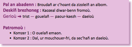 &nbsp;Pal an abadenn : Broudañ ar c’hoant da zizoleiñ an albom. Deskiñ brezhoneg : Kaozeal diwar-benn fromoù. Gerioù : trist — gouelañ — paour-kaezh — daeloù Patromoù : Komzer 1 : O ouelañ emaon. Komzer 2 : Dal, ur mouchouer-fri, da sec’hañ an daeloù.
