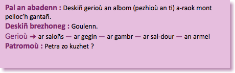 &nbsp;Pal an abadenn : Deskiñ gerioù an albom (pezhioù an ti) a-raok mont pelloc’h gantañ. Deskiñ brezhoneg : Goulenn. Gerioù : ar saloñs — ar gegin — ar gambr — ar sal-dour — an armel Patromoù : Petra zo kuzhet ?